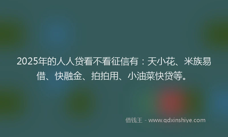 2025年的人人贷看不看征信有：天小花、米族易借、快融金、拍拍用、小油菜快贷等。
