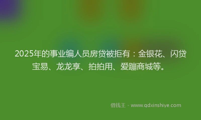 2025年的事业编人员房贷被拒有：金银花、闪贷宝易、龙龙享、拍拍用、爱蹦商城等。