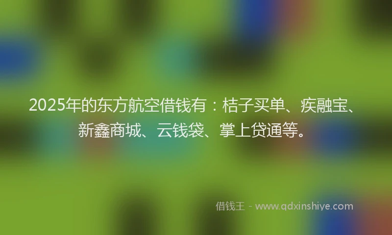 2025年的东方航空借钱有：桔子买单、疾融宝、新鑫商城、云钱袋、掌上贷通等。