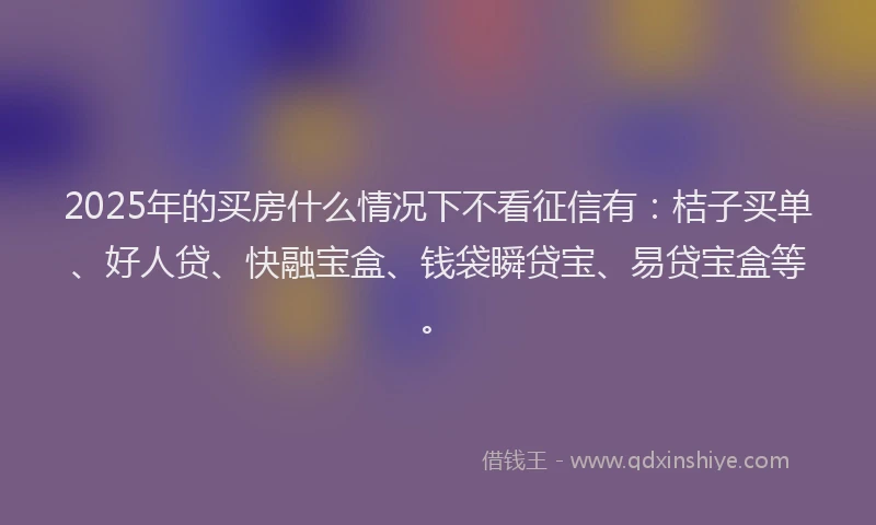 2025年的买房什么情况下不看征信有：桔子买单、好人贷、快融宝盒、钱袋瞬贷宝、易贷宝盒等。