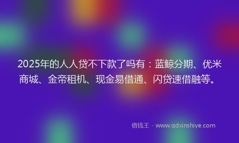 2025年的人人贷不下款了吗有：蓝鲸分期、优米商城、金帝租机、现金易借通、闪贷速借融等。