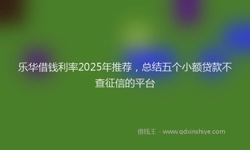 乐华借钱利率2025年推荐，总结五个小额贷款不查征信的平台
