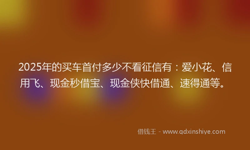 2025年的买车首付多少不看征信有：爱小花、信用飞、现金秒借宝、现金侠快借通、速得通等。