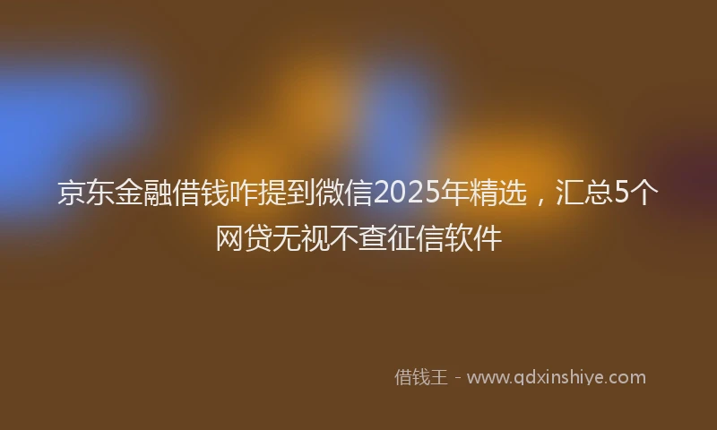 京东金融借钱咋提到微信2025年精选，汇总5个网贷无视不查征信软件
