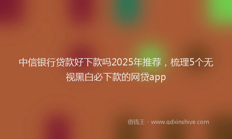 中信银行贷款好下款吗2025年推荐，梳理5个无视黑白必下款的网贷app