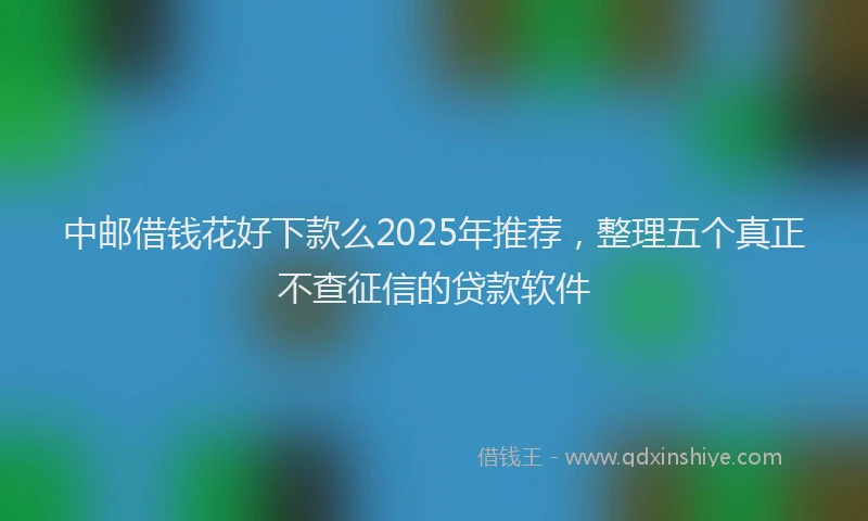 中邮借钱花好下款么2025年推荐，整理五个真正不查征信的贷款软件