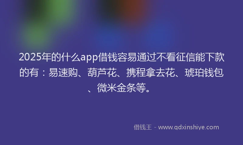 2025年的什么app借钱容易通过不看征信能下款的有：易速购、葫芦花、携程拿去花、琥珀钱包、微米金条等。