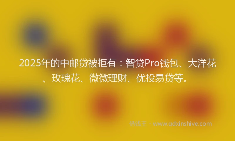 2025年的中邮贷被拒有：智贷Pro钱包、大洋花、玫瑰花、微微理财、优投易贷等。