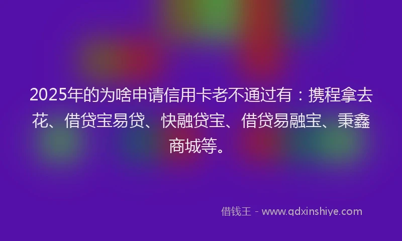 2025年的为啥申请信用卡老不通过有：携程拿去花、借贷宝易贷、快融贷宝、借贷易融宝、秉鑫商城等。