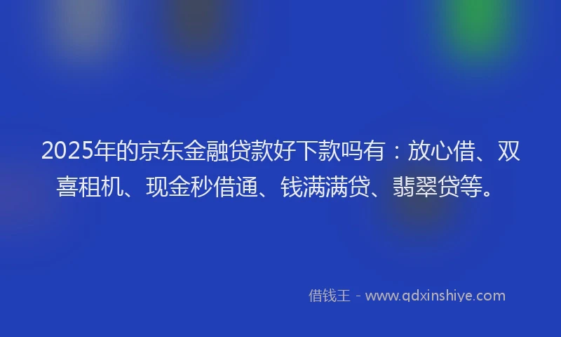2025年的京东金融贷款好下款吗有：放心借、双喜租机、现金秒借通、钱满满贷、翡翠贷等。