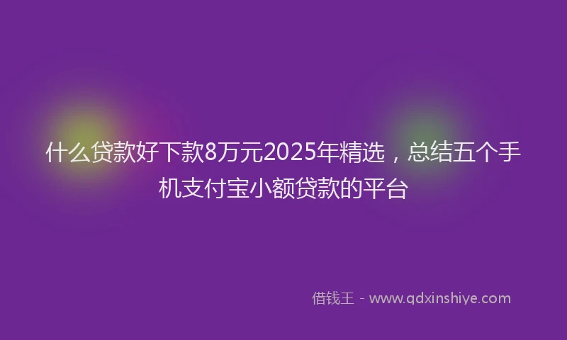 什么贷款好下款8万元2025年精选，总结五个手机支付宝小额贷款的平台