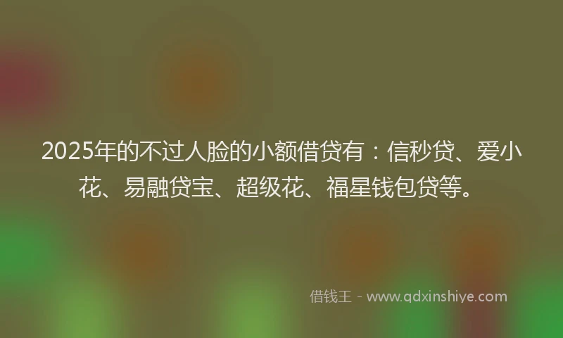2025年的不过人脸的小额借贷有：信秒贷、爱小花、易融贷宝、超级花、福星钱包贷等。