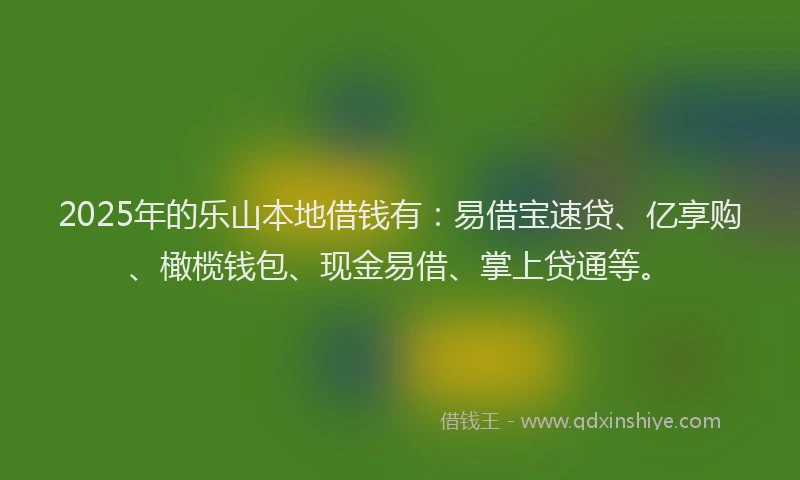 2025年的乐山本地借钱有：易借宝速贷、亿享购、橄榄钱包、现金易借、掌上贷通等。