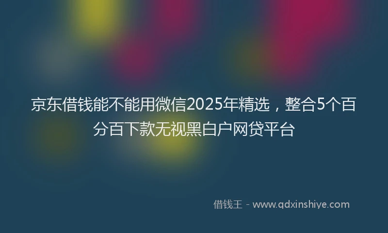 京东借钱能不能用微信2025年精选，整合5个百分百下款无视黑白户网贷平台