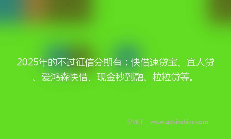 2025年的不过征信分期有：快借速贷宝、宜人贷、爱鸿森快借、现金秒到融、粒粒贷等。