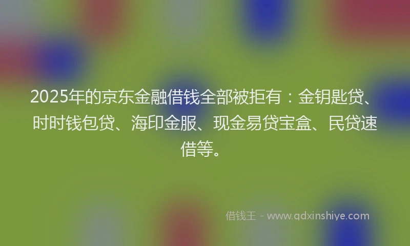 2025年的京东金融借钱全部被拒有：金钥匙贷、时时钱包贷、海印金服、现金易贷宝盒、民贷速借等。