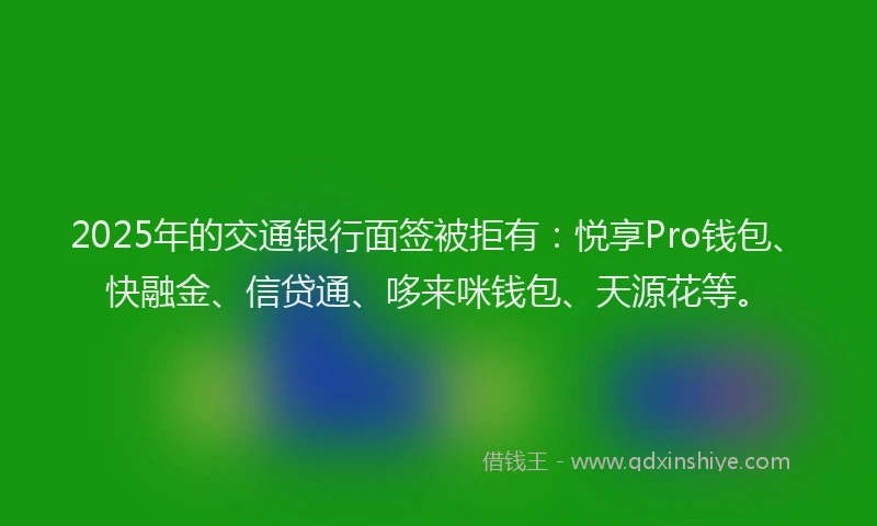 2025年的交通银行面签被拒有：悦享Pro钱包、快融金、信贷通、哆来咪钱包、天源花等。