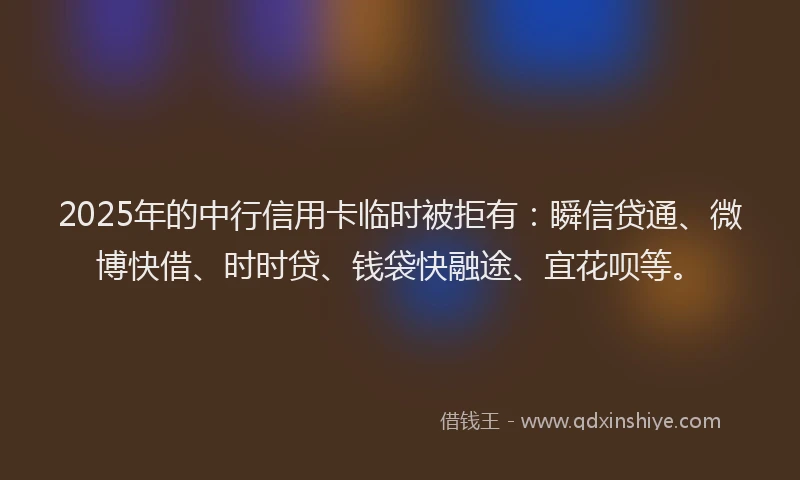 2025年的中行信用卡临时被拒有：瞬信贷通、微博快借、时时贷、钱袋快融途、宜花呗等。