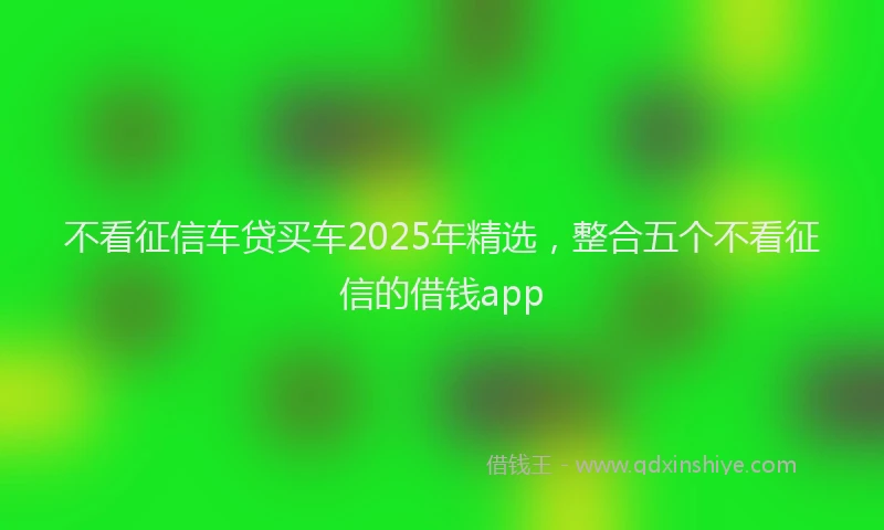 不看征信车贷买车2025年精选，整合五个不看征信的借钱app