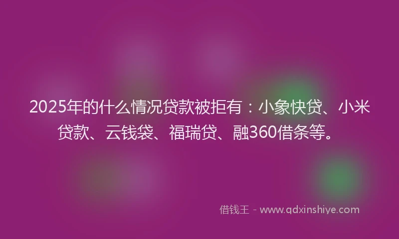 2025年的什么情况贷款被拒有：小象快贷、小米贷款、云钱袋、福瑞贷、融360借条等。