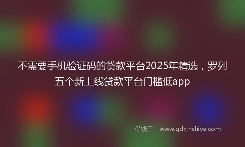 不需要手机验证码的贷款平台2025年精选，罗列五个新上线贷款平台门槛低app