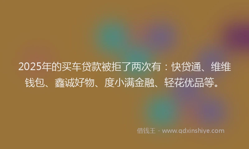 2025年的买车贷款被拒了两次有：快贷通、维维钱包、鑫诚好物、度小满金融、轻花优品等。
