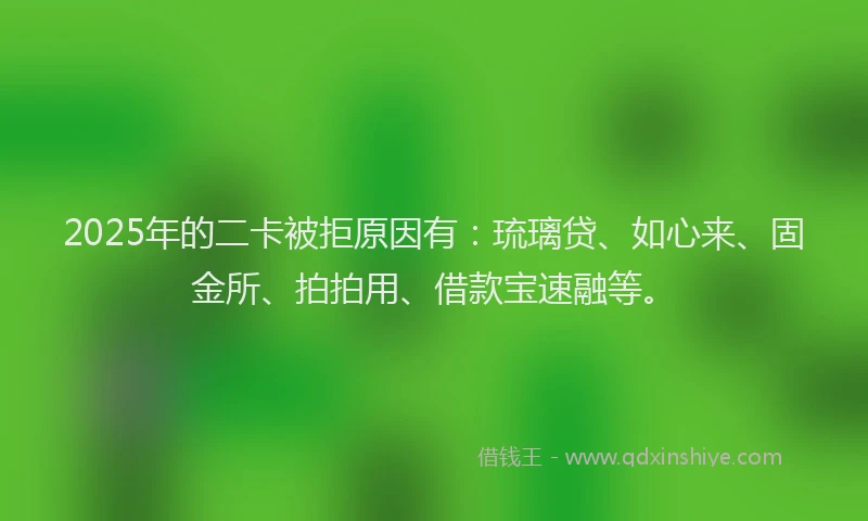 2025年的二卡被拒原因有：琉璃贷、如心来、固金所、拍拍用、借款宝速融等。