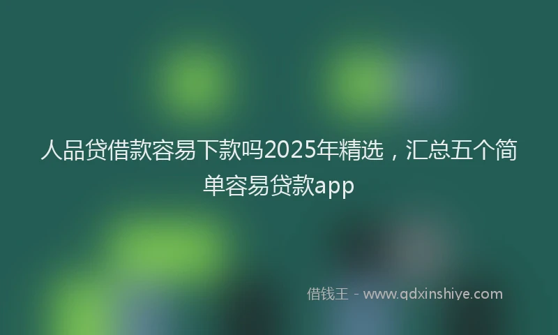 人品贷借款容易下款吗2025年精选，汇总五个简单容易贷款app