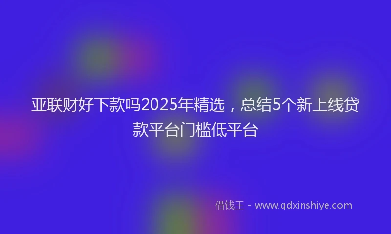 亚联财好下款吗2025年精选，总结5个新上线贷款平台门槛低平台