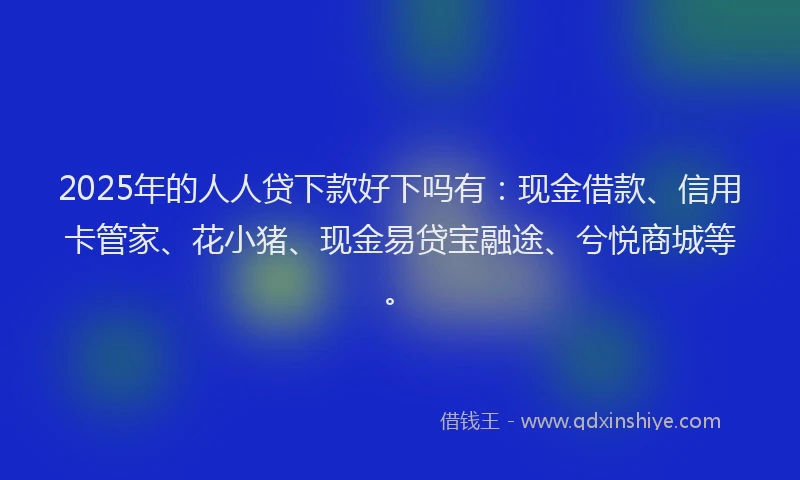 2025年的人人贷下款好下吗有：现金借款、信用卡管家、花小猪、现金易贷宝融途、兮悦商城等。