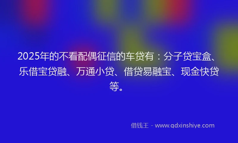 2025年的不看配偶征信的车贷有：分子贷宝盒、乐借宝贷融、万通小贷、借贷易融宝、现金快贷等。
