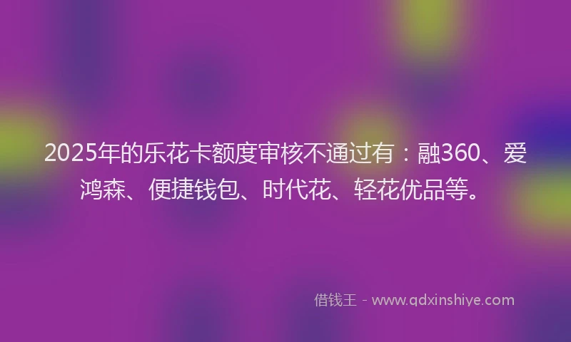 2025年的乐花卡额度审核不通过有：融360、爱鸿森、便捷钱包、时代花、轻花优品等。