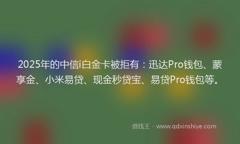 2025年的中信i白金卡被拒有：迅达Pro钱包、蒙享金、小米易贷、现金秒贷宝、易贷Pro钱包等。