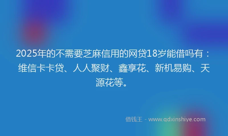 2025年的不需要芝麻信用的网贷18岁能借吗有：维信卡卡贷、人人聚财、鑫享花、新机易购、天源花等。