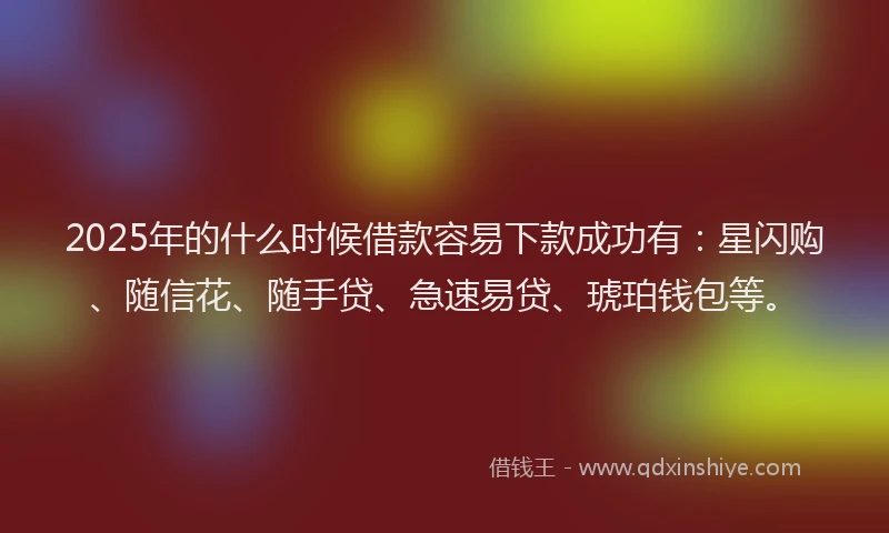 2025年的什么时候借款容易下款成功有：星闪购、随信花、随手贷、急速易贷、琥珀钱包等。