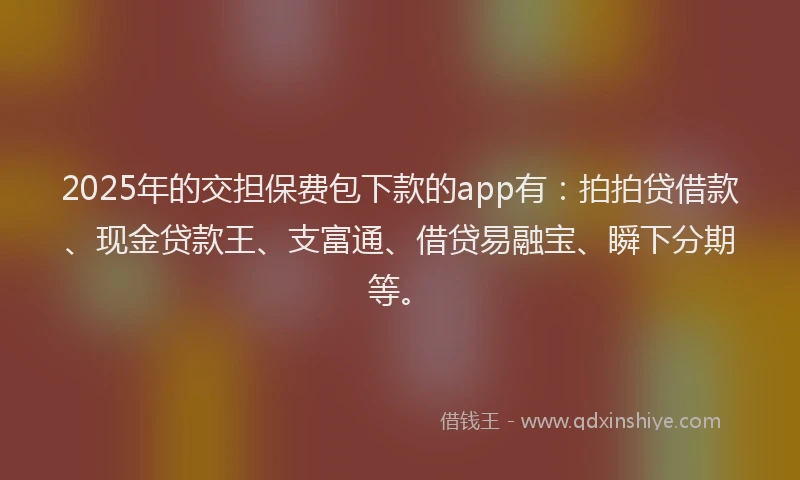 2025年的交担保费包下款的app有：拍拍贷借款、现金贷款王、支富通、借贷易融宝、瞬下分期等。