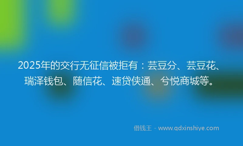 2025年的交行无征信被拒有：芸豆分、芸豆花、瑞泽钱包、随信花、速贷侠通、兮悦商城等。