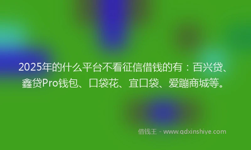 2025年的什么平台不看征信借钱的有：百兴贷、鑫贷Pro钱包、口袋花、宜口袋、爱蹦商城等。