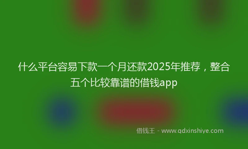 什么平台容易下款一个月还款2025年推荐，整合五个比较靠谱的借钱app