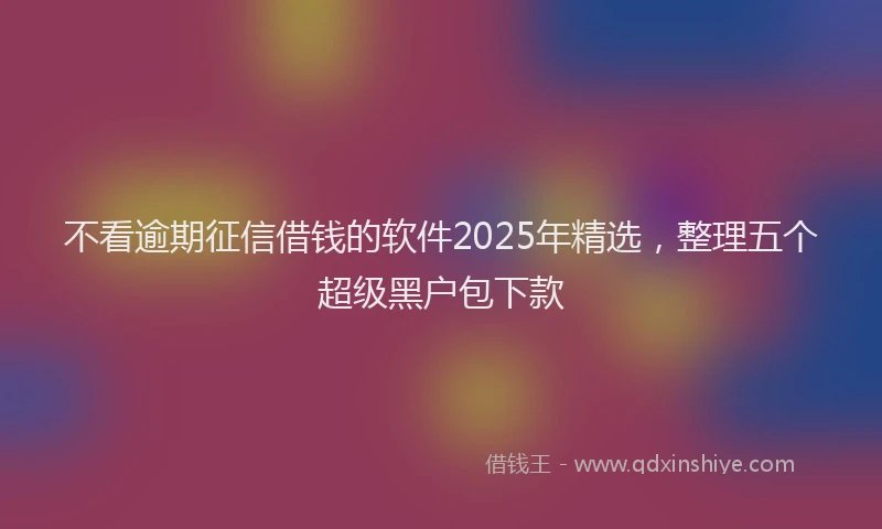 不看逾期征信借钱的软件2025年精选，整理五个超级黑户包下款