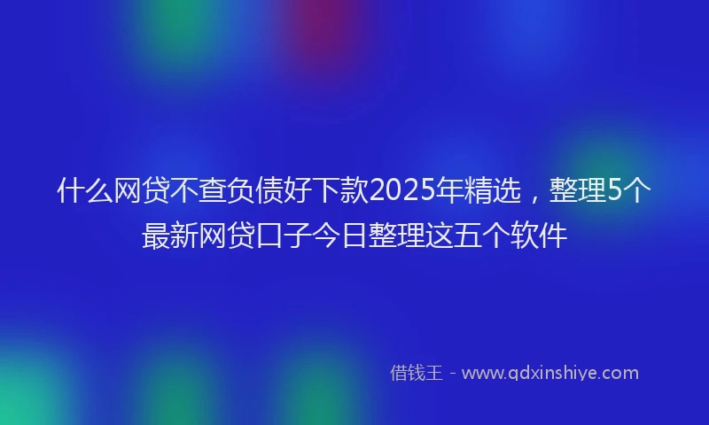什么网贷不查负债好下款2025年精选，整理5个最新网贷口子今日整理这五个软件