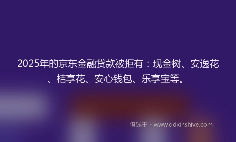 2025年的京东金融贷款被拒有：现金树、安逸花、桔享花、安心钱包、乐享宝等。