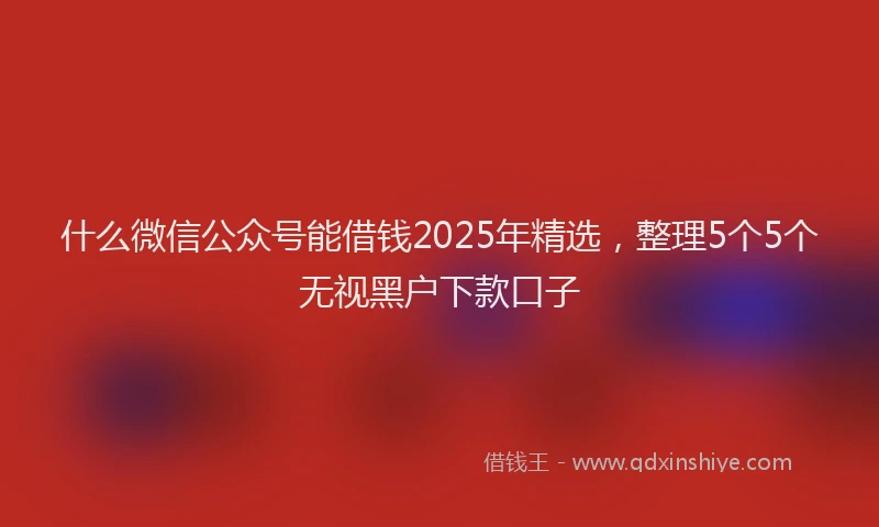 什么微信公众号能借钱2025年精选，整理5个5个无视黑户下款口子