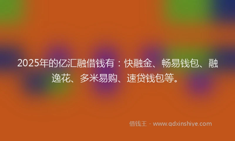 2025年的亿汇融借钱有：快融金、畅易钱包、融逸花、多米易购、速贷钱包等。