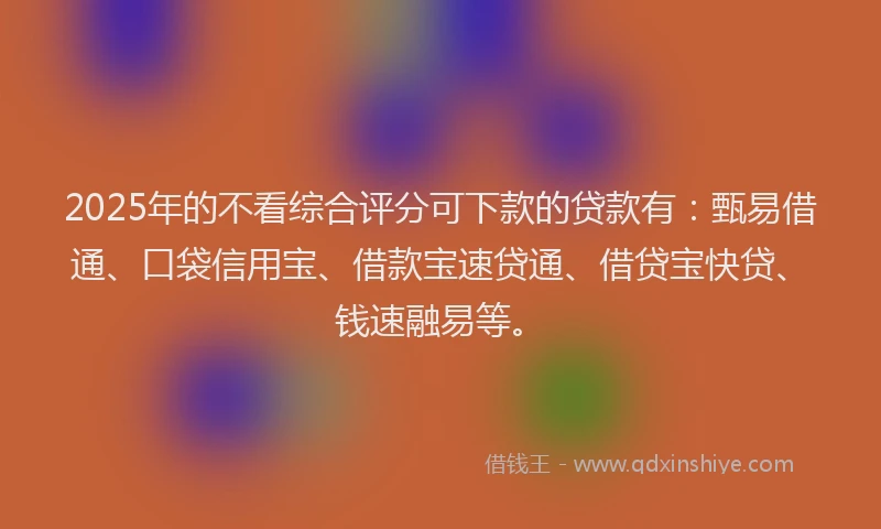 2025年的不看综合评分可下款的贷款有：甄易借通、口袋信用宝、借款宝速贷通、借贷宝快贷、钱速融易等。