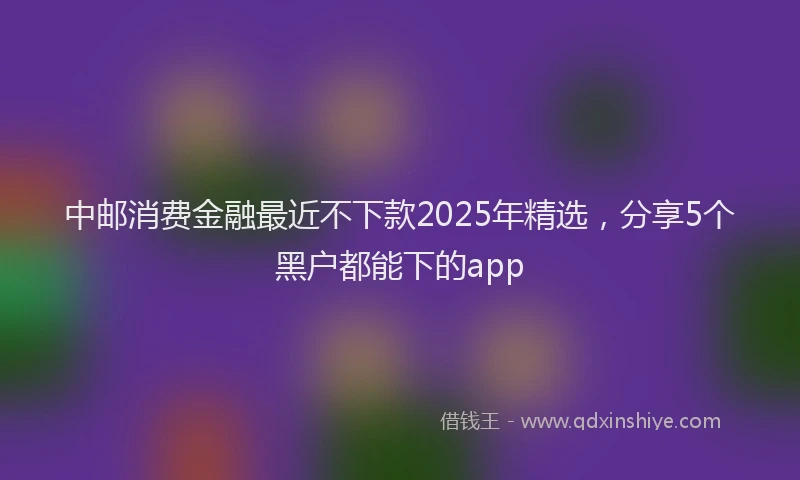 中邮消费金融最近不下款2025年精选，分享5个黑户都能下的app
