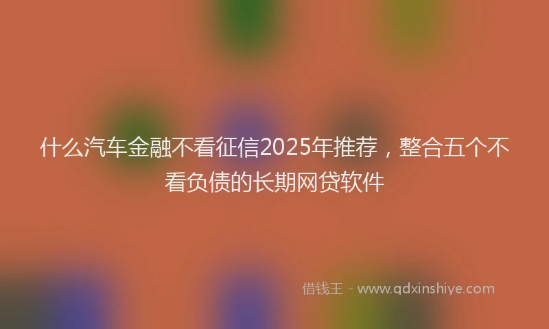 什么汽车金融不看征信2025年推荐，整合五个不看负债的长期网贷软件