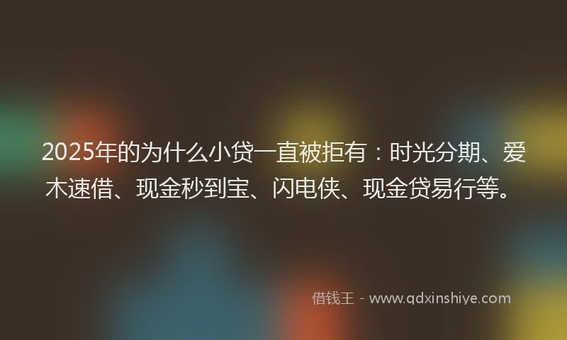 2025年的为什么小贷一直被拒有：时光分期、爱木速借、现金秒到宝、闪电侠、现金贷易行等。