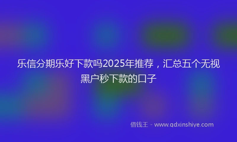 乐信分期乐好下款吗2025年推荐，汇总五个无视黑户秒下款的口子