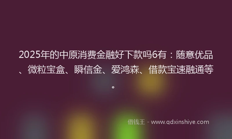 2025年的中原消费金融好下款吗6有：随意优品、微粒宝盒、瞬信金、爱鸿森、借款宝速融通等。